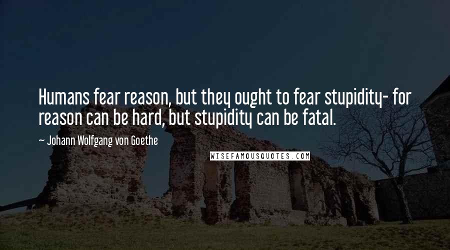 Johann Wolfgang Von Goethe Quotes: Humans fear reason, but they ought to fear stupidity- for reason can be hard, but stupidity can be fatal.