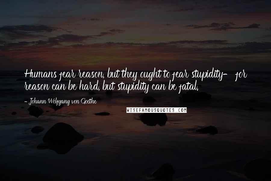 Johann Wolfgang Von Goethe Quotes: Humans fear reason, but they ought to fear stupidity- for reason can be hard, but stupidity can be fatal.