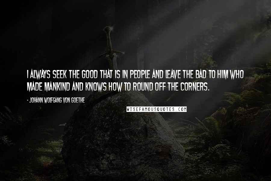 Johann Wolfgang Von Goethe Quotes: I always seek the good that is in people and leave the bad to Him who made mankind and knows how to round off the corners.