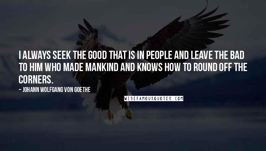 Johann Wolfgang Von Goethe Quotes: I always seek the good that is in people and leave the bad to Him who made mankind and knows how to round off the corners.