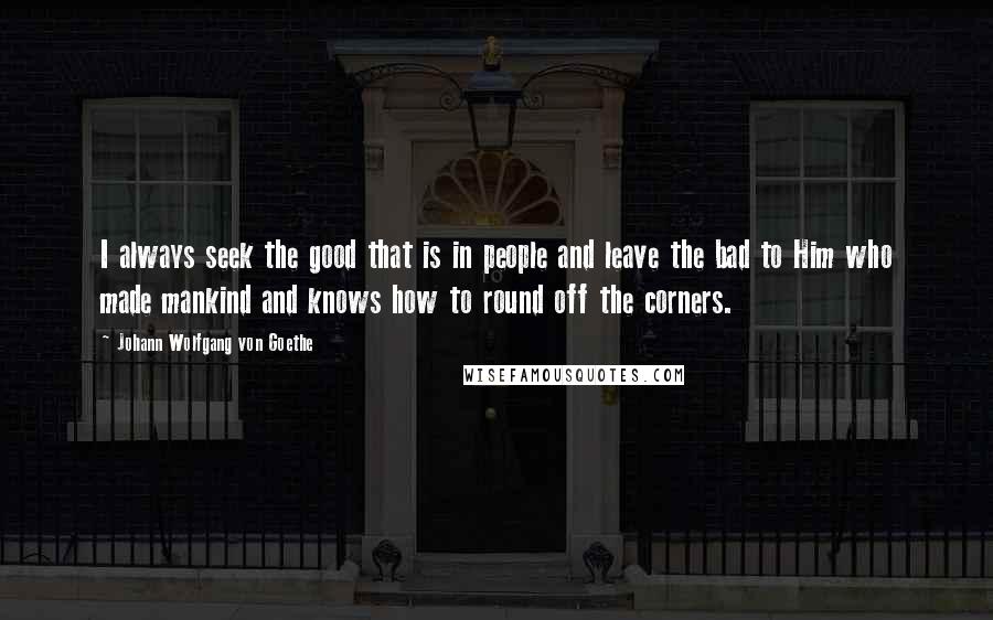 Johann Wolfgang Von Goethe Quotes: I always seek the good that is in people and leave the bad to Him who made mankind and knows how to round off the corners.