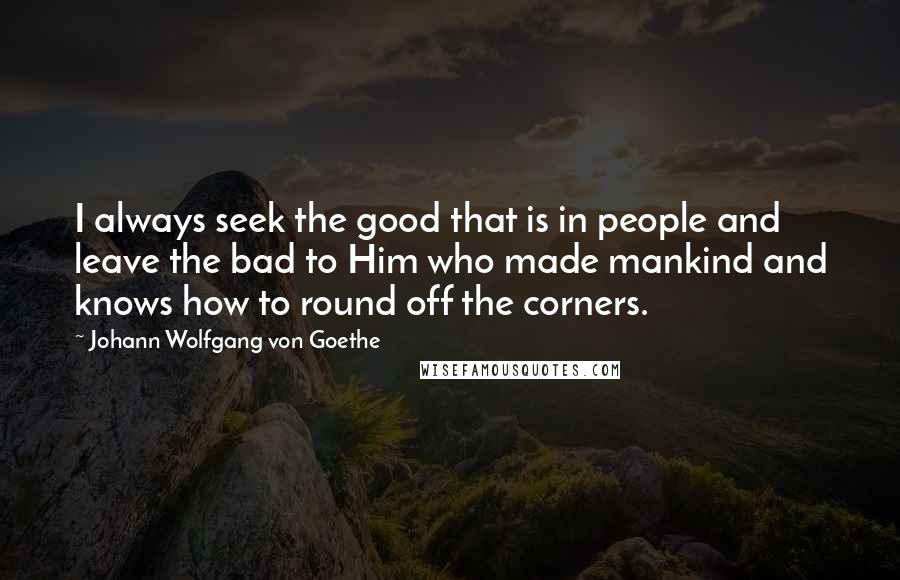 Johann Wolfgang Von Goethe Quotes: I always seek the good that is in people and leave the bad to Him who made mankind and knows how to round off the corners.