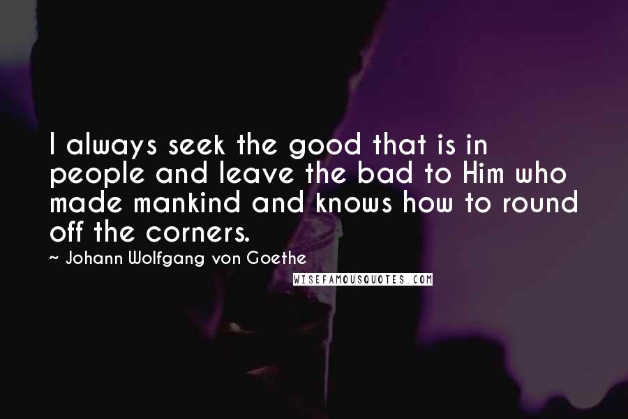 Johann Wolfgang Von Goethe Quotes: I always seek the good that is in people and leave the bad to Him who made mankind and knows how to round off the corners.