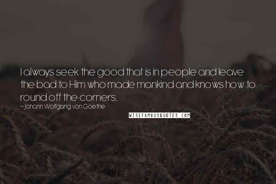 Johann Wolfgang Von Goethe Quotes: I always seek the good that is in people and leave the bad to Him who made mankind and knows how to round off the corners.