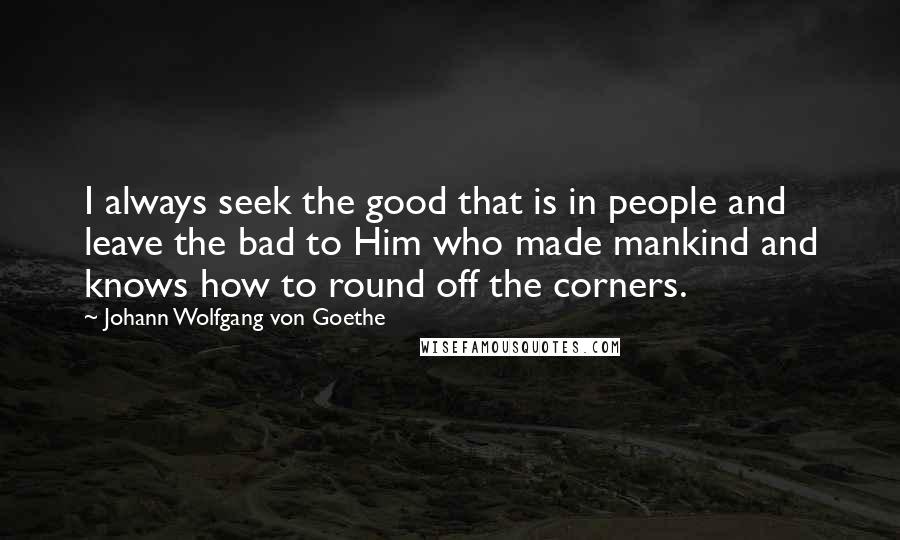 Johann Wolfgang Von Goethe Quotes: I always seek the good that is in people and leave the bad to Him who made mankind and knows how to round off the corners.