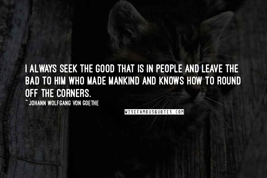 Johann Wolfgang Von Goethe Quotes: I always seek the good that is in people and leave the bad to Him who made mankind and knows how to round off the corners.