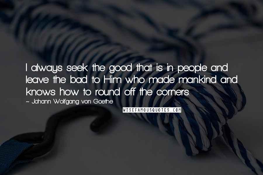 Johann Wolfgang Von Goethe Quotes: I always seek the good that is in people and leave the bad to Him who made mankind and knows how to round off the corners.