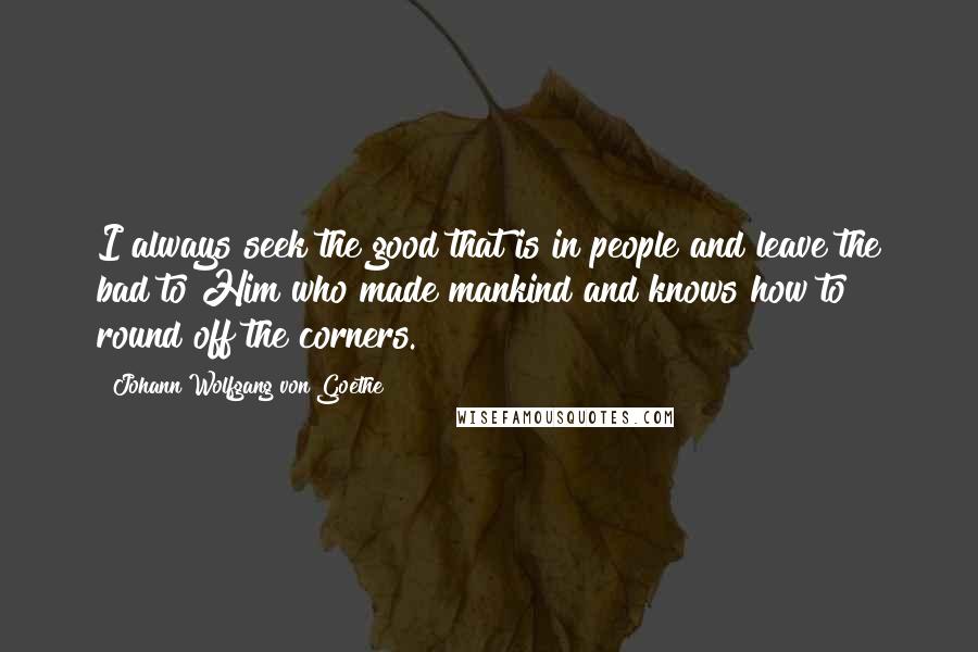 Johann Wolfgang Von Goethe Quotes: I always seek the good that is in people and leave the bad to Him who made mankind and knows how to round off the corners.