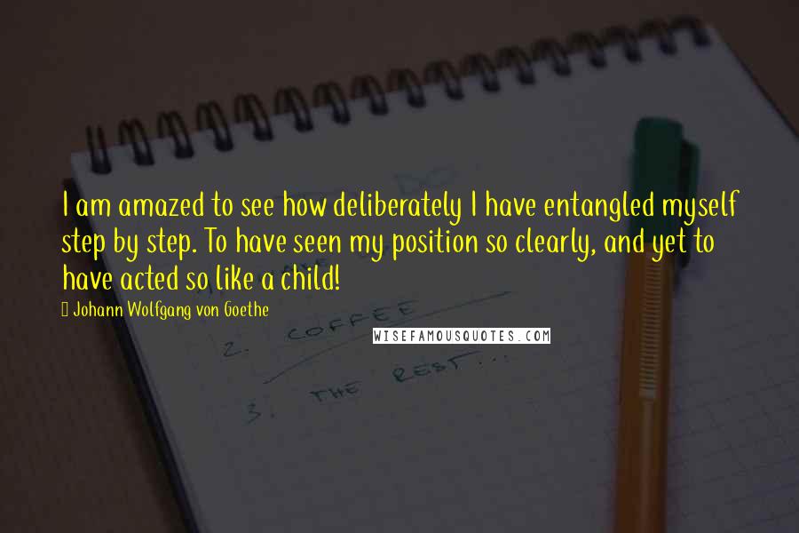 Johann Wolfgang Von Goethe Quotes: I am amazed to see how deliberately I have entangled myself step by step. To have seen my position so clearly, and yet to have acted so like a child!