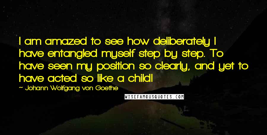 Johann Wolfgang Von Goethe Quotes: I am amazed to see how deliberately I have entangled myself step by step. To have seen my position so clearly, and yet to have acted so like a child!