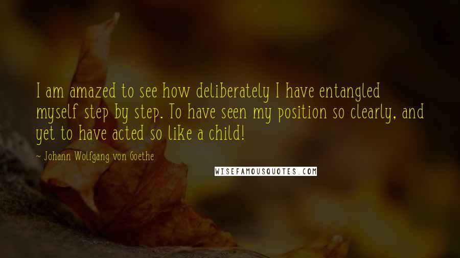 Johann Wolfgang Von Goethe Quotes: I am amazed to see how deliberately I have entangled myself step by step. To have seen my position so clearly, and yet to have acted so like a child!