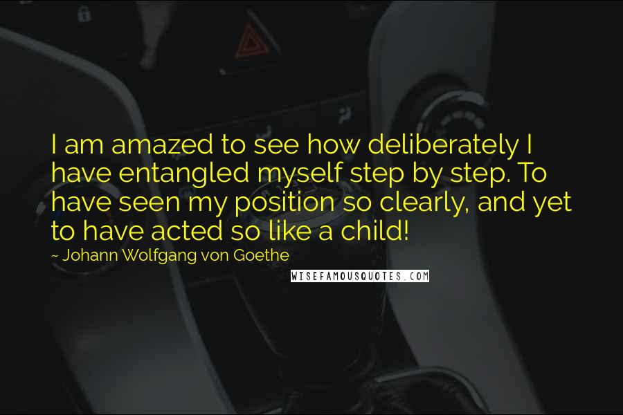 Johann Wolfgang Von Goethe Quotes: I am amazed to see how deliberately I have entangled myself step by step. To have seen my position so clearly, and yet to have acted so like a child!