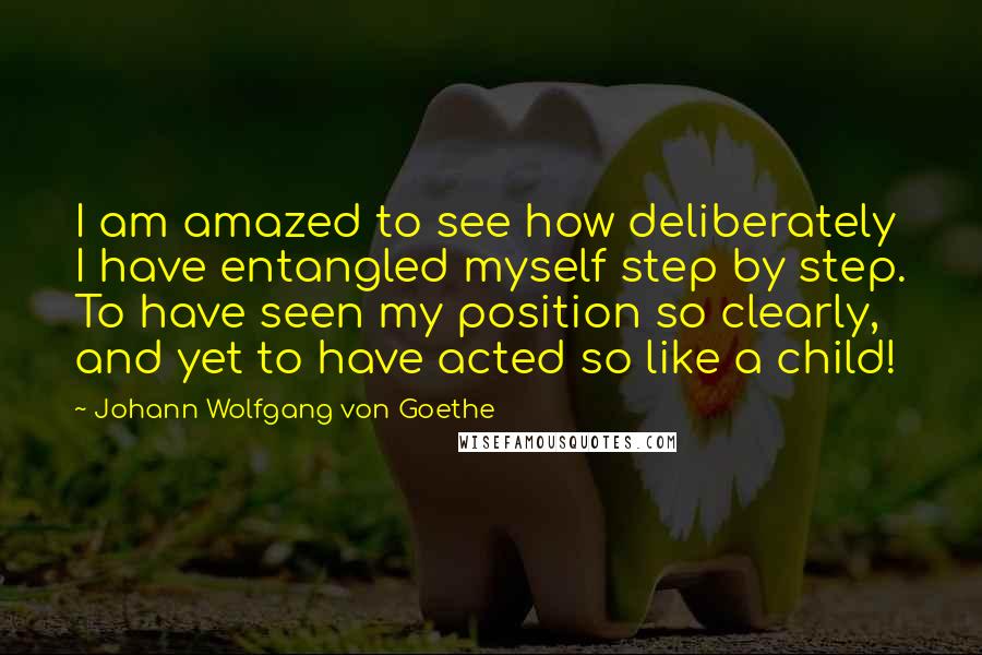 Johann Wolfgang Von Goethe Quotes: I am amazed to see how deliberately I have entangled myself step by step. To have seen my position so clearly, and yet to have acted so like a child!