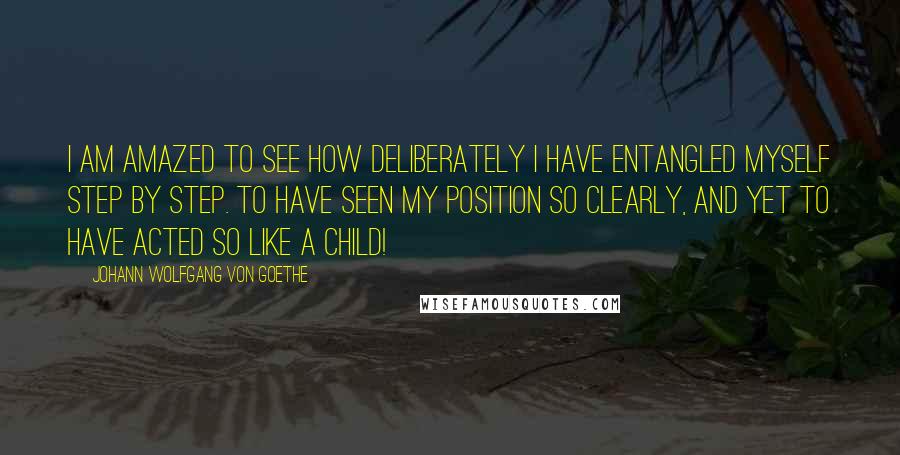 Johann Wolfgang Von Goethe Quotes: I am amazed to see how deliberately I have entangled myself step by step. To have seen my position so clearly, and yet to have acted so like a child!