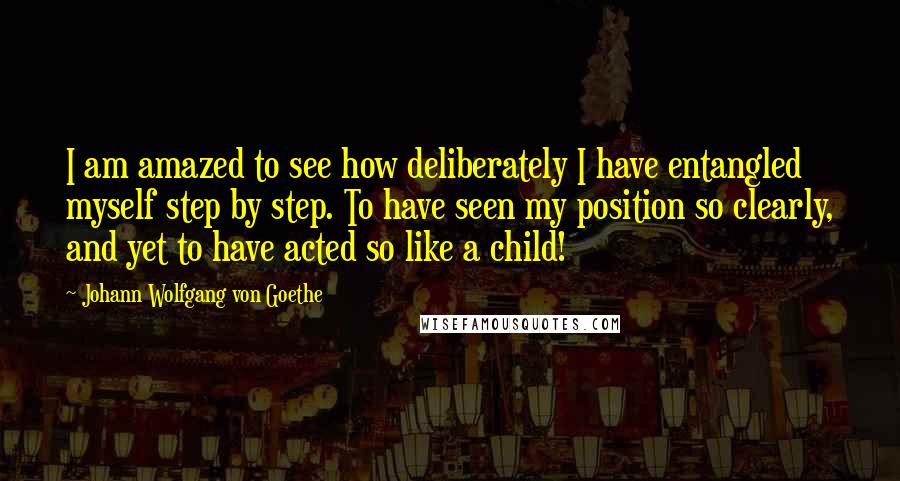 Johann Wolfgang Von Goethe Quotes: I am amazed to see how deliberately I have entangled myself step by step. To have seen my position so clearly, and yet to have acted so like a child!