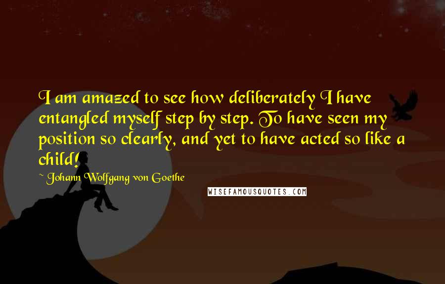 Johann Wolfgang Von Goethe Quotes: I am amazed to see how deliberately I have entangled myself step by step. To have seen my position so clearly, and yet to have acted so like a child!