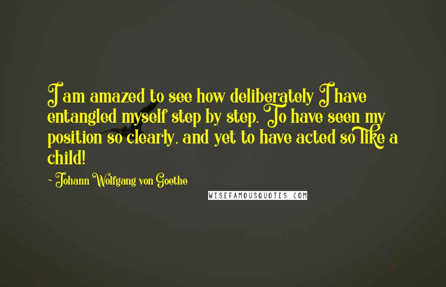Johann Wolfgang Von Goethe Quotes: I am amazed to see how deliberately I have entangled myself step by step. To have seen my position so clearly, and yet to have acted so like a child!