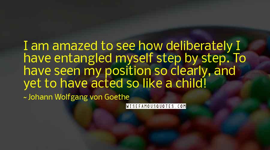 Johann Wolfgang Von Goethe Quotes: I am amazed to see how deliberately I have entangled myself step by step. To have seen my position so clearly, and yet to have acted so like a child!