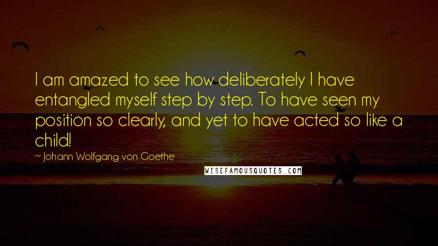 Johann Wolfgang Von Goethe Quotes: I am amazed to see how deliberately I have entangled myself step by step. To have seen my position so clearly, and yet to have acted so like a child!