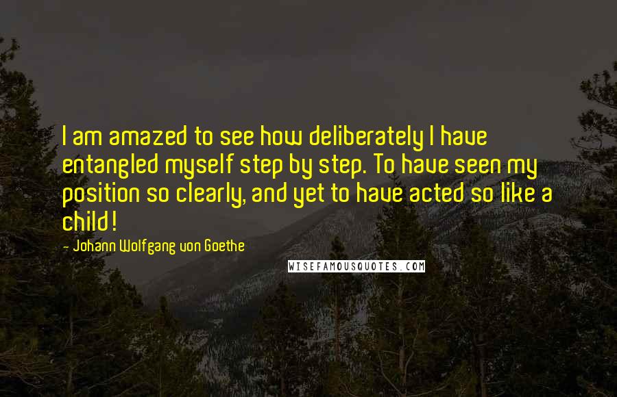 Johann Wolfgang Von Goethe Quotes: I am amazed to see how deliberately I have entangled myself step by step. To have seen my position so clearly, and yet to have acted so like a child!