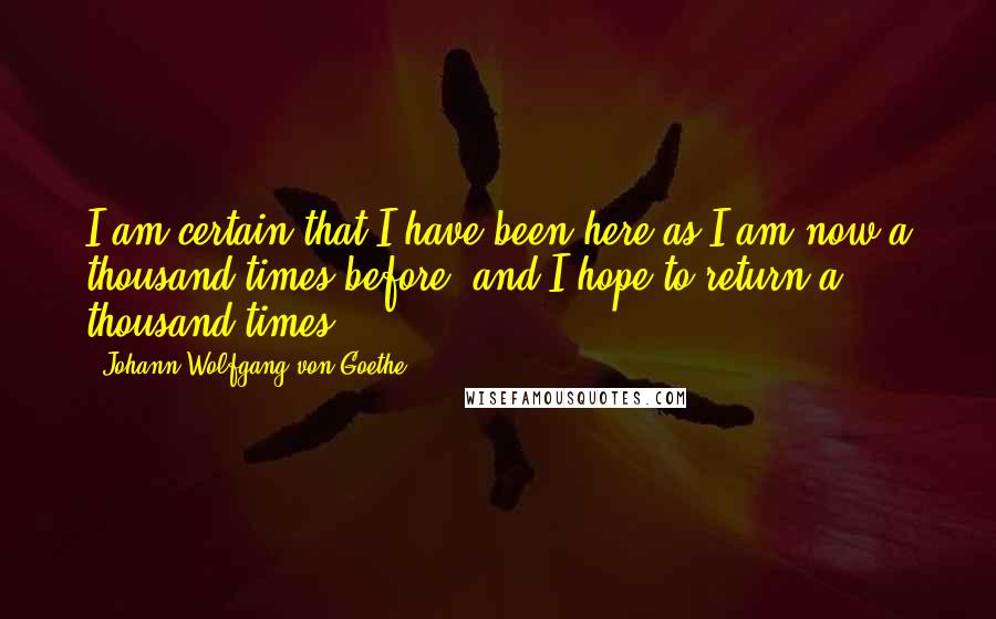 Johann Wolfgang Von Goethe Quotes: I am certain that I have been here as I am now a thousand times before, and I hope to return a thousand times.