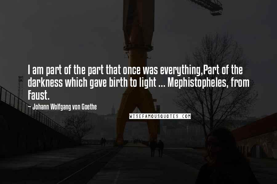 Johann Wolfgang Von Goethe Quotes: I am part of the part that once was everything,Part of the darkness which gave birth to light ... Mephistopheles, from Faust.