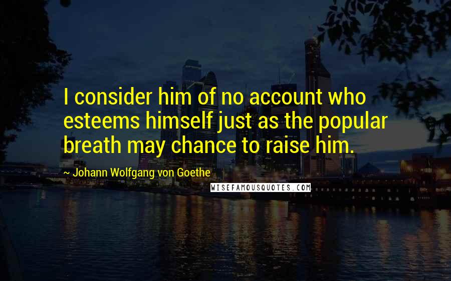 Johann Wolfgang Von Goethe Quotes: I consider him of no account who esteems himself just as the popular breath may chance to raise him.