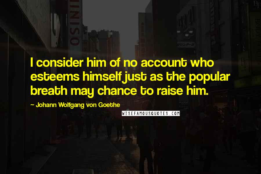 Johann Wolfgang Von Goethe Quotes: I consider him of no account who esteems himself just as the popular breath may chance to raise him.