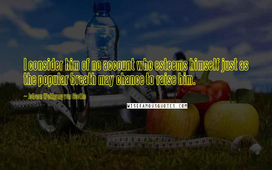 Johann Wolfgang Von Goethe Quotes: I consider him of no account who esteems himself just as the popular breath may chance to raise him.