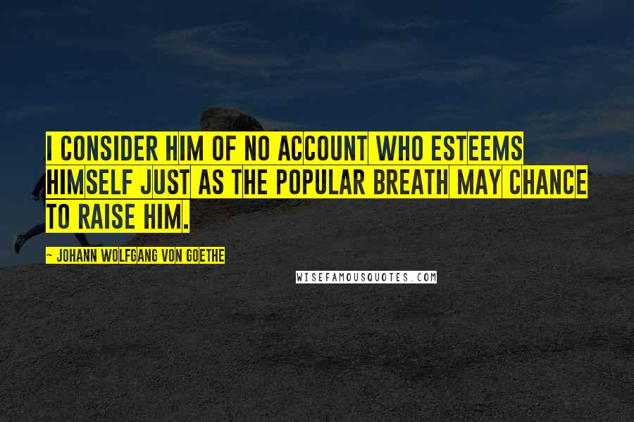 Johann Wolfgang Von Goethe Quotes: I consider him of no account who esteems himself just as the popular breath may chance to raise him.