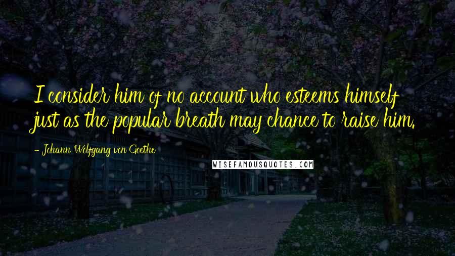 Johann Wolfgang Von Goethe Quotes: I consider him of no account who esteems himself just as the popular breath may chance to raise him.