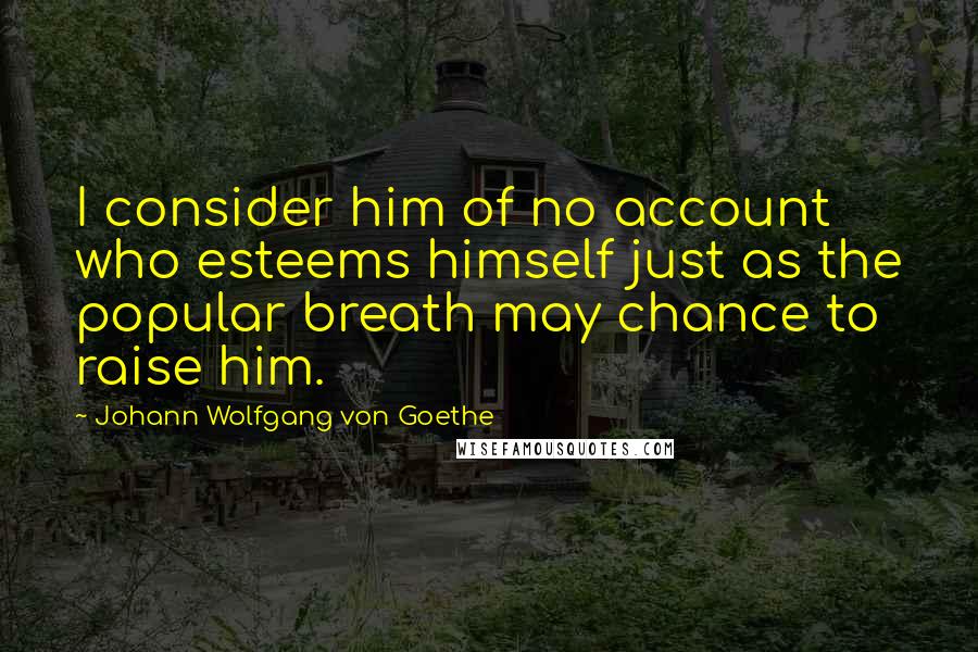 Johann Wolfgang Von Goethe Quotes: I consider him of no account who esteems himself just as the popular breath may chance to raise him.