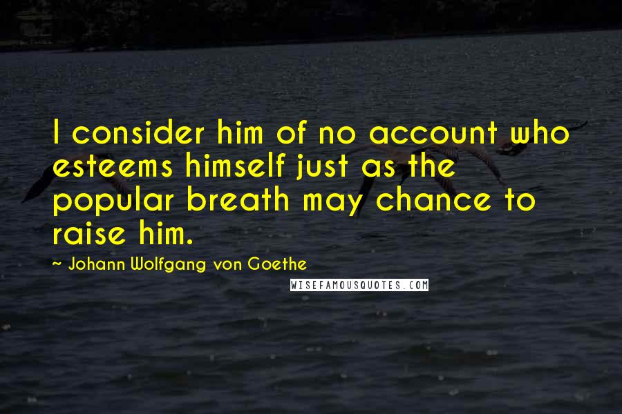 Johann Wolfgang Von Goethe Quotes: I consider him of no account who esteems himself just as the popular breath may chance to raise him.