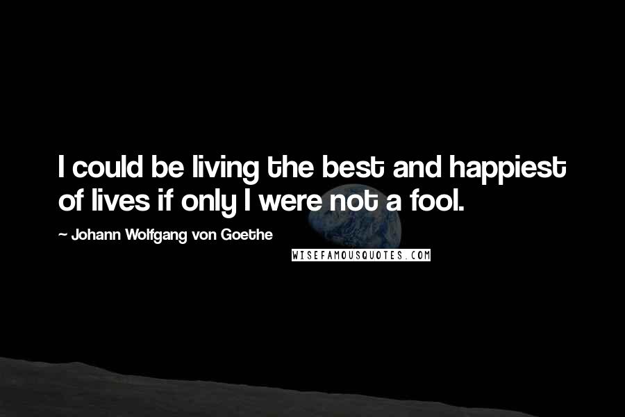 Johann Wolfgang Von Goethe Quotes: I could be living the best and happiest of lives if only I were not a fool.