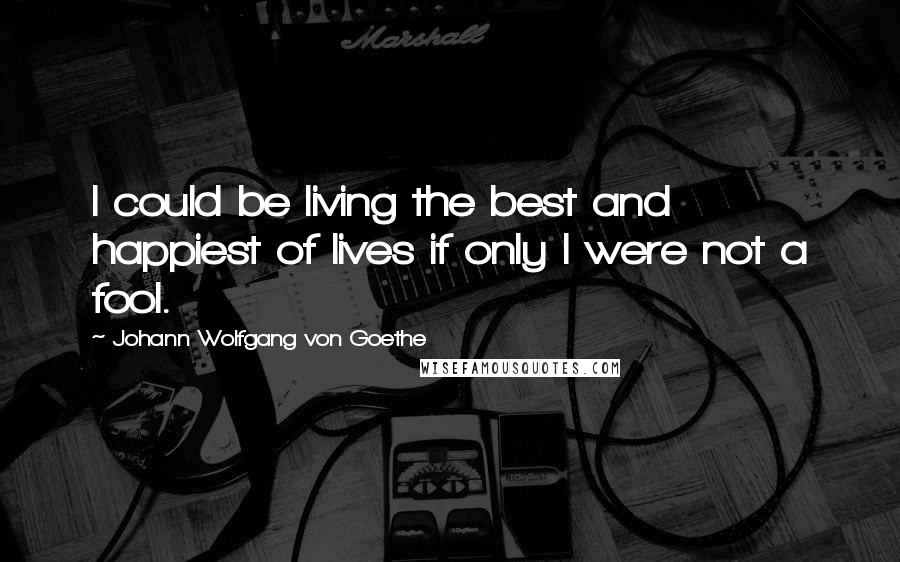 Johann Wolfgang Von Goethe Quotes: I could be living the best and happiest of lives if only I were not a fool.
