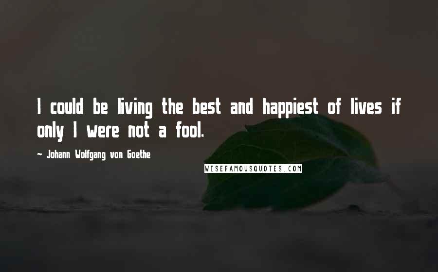 Johann Wolfgang Von Goethe Quotes: I could be living the best and happiest of lives if only I were not a fool.