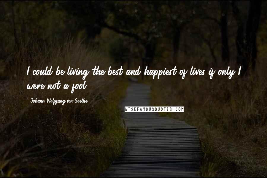 Johann Wolfgang Von Goethe Quotes: I could be living the best and happiest of lives if only I were not a fool.