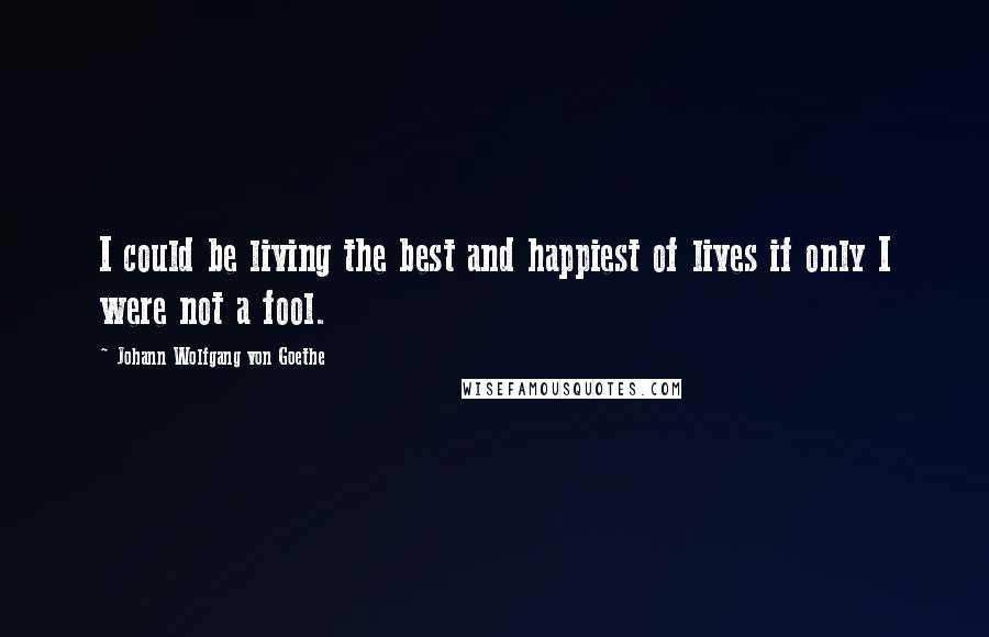 Johann Wolfgang Von Goethe Quotes: I could be living the best and happiest of lives if only I were not a fool.