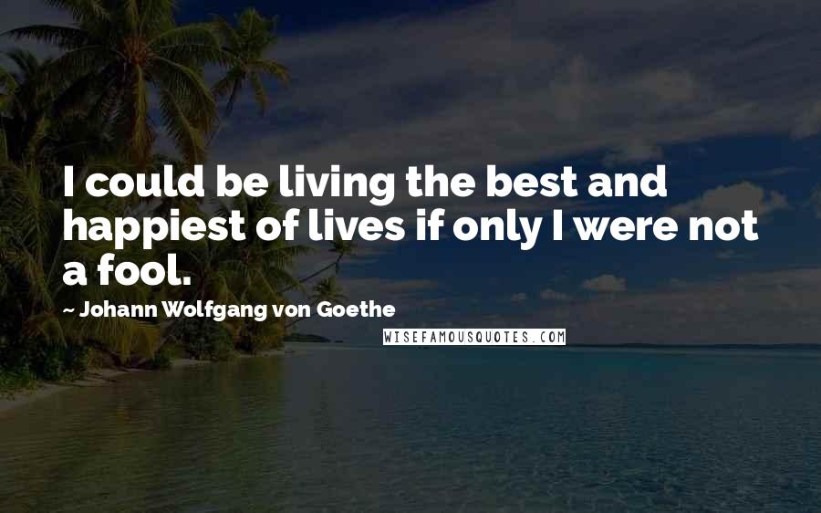 Johann Wolfgang Von Goethe Quotes: I could be living the best and happiest of lives if only I were not a fool.