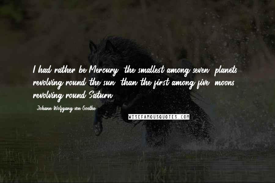 Johann Wolfgang Von Goethe Quotes: I had rather be Mercury, the smallest among seven [planets], revolving round the sun, than the first among five [moons] revolving round Saturn.