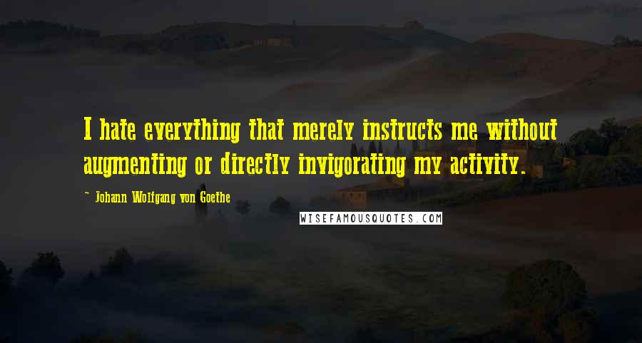Johann Wolfgang Von Goethe Quotes: I hate everything that merely instructs me without augmenting or directly invigorating my activity.