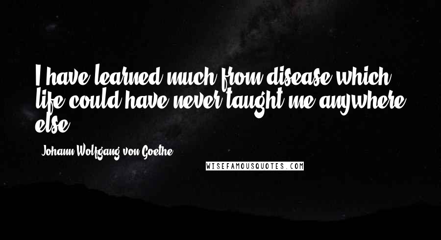 Johann Wolfgang Von Goethe Quotes: I have learned much from disease which life could have never taught me anywhere else.