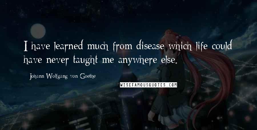 Johann Wolfgang Von Goethe Quotes: I have learned much from disease which life could have never taught me anywhere else.