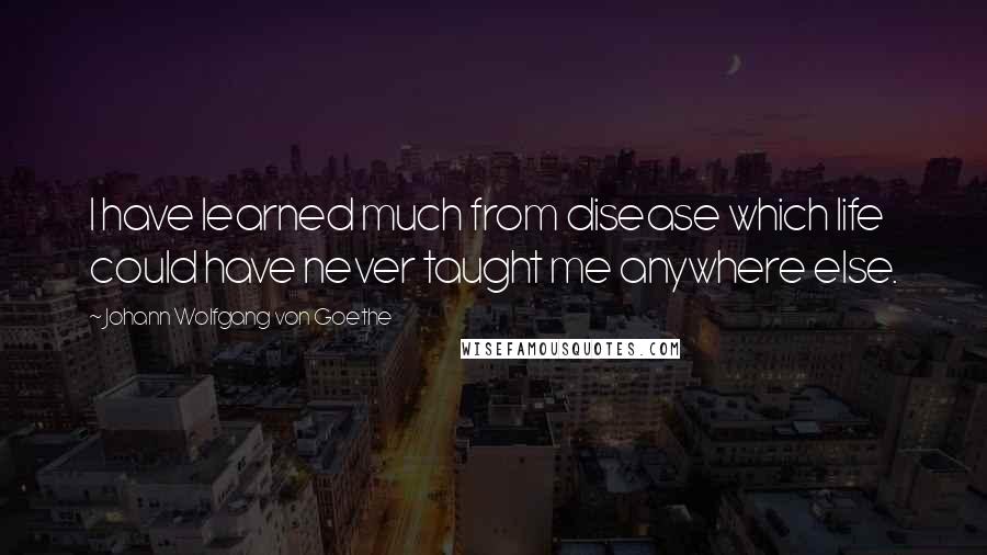 Johann Wolfgang Von Goethe Quotes: I have learned much from disease which life could have never taught me anywhere else.