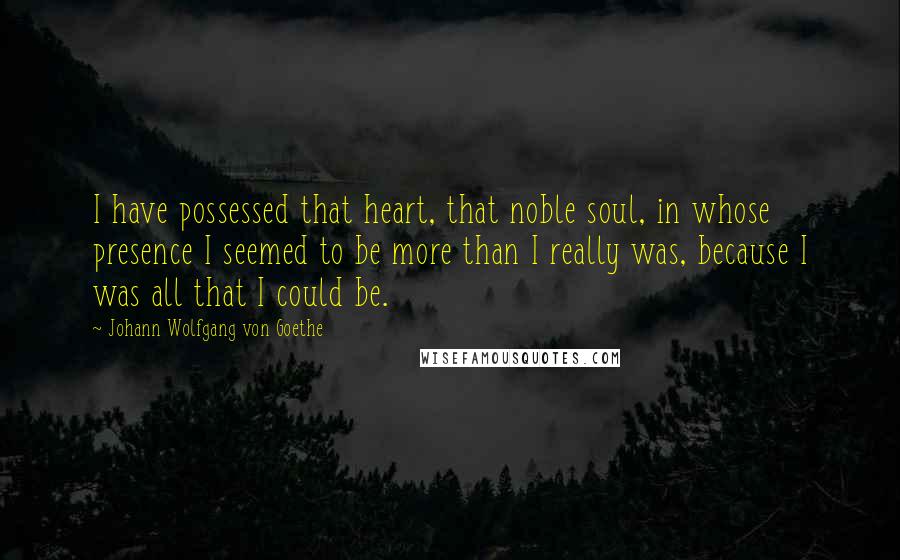 Johann Wolfgang Von Goethe Quotes: I have possessed that heart, that noble soul, in whose presence I seemed to be more than I really was, because I was all that I could be.