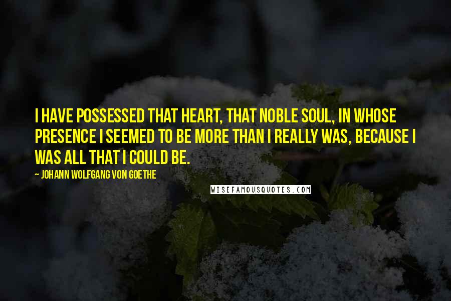 Johann Wolfgang Von Goethe Quotes: I have possessed that heart, that noble soul, in whose presence I seemed to be more than I really was, because I was all that I could be.