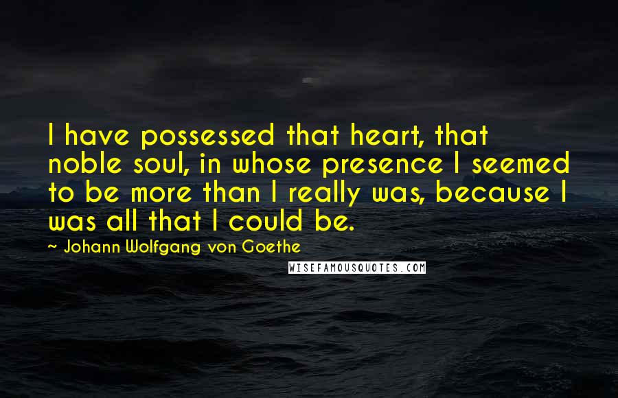 Johann Wolfgang Von Goethe Quotes: I have possessed that heart, that noble soul, in whose presence I seemed to be more than I really was, because I was all that I could be.