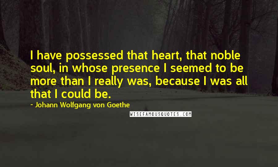 Johann Wolfgang Von Goethe Quotes: I have possessed that heart, that noble soul, in whose presence I seemed to be more than I really was, because I was all that I could be.