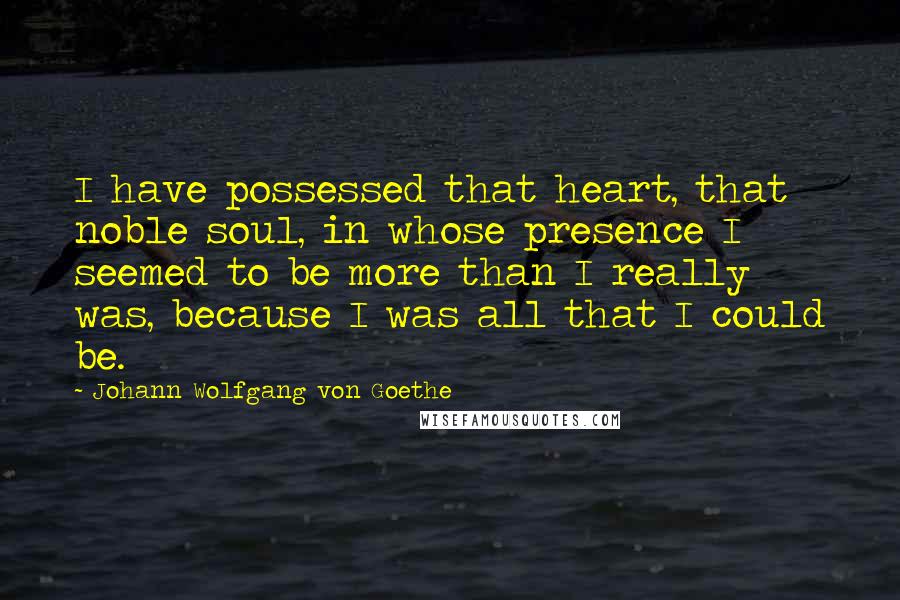 Johann Wolfgang Von Goethe Quotes: I have possessed that heart, that noble soul, in whose presence I seemed to be more than I really was, because I was all that I could be.