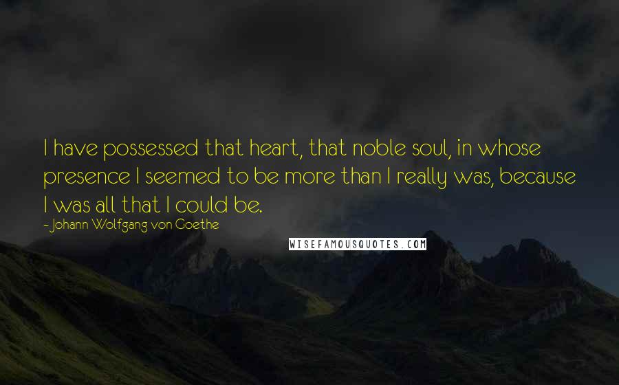 Johann Wolfgang Von Goethe Quotes: I have possessed that heart, that noble soul, in whose presence I seemed to be more than I really was, because I was all that I could be.